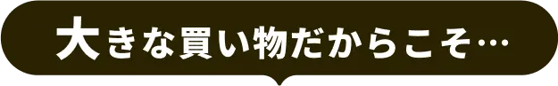 大きな買い物だからこそ…